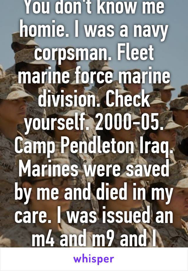 You don't know me homie. I was a navy corpsman. Fleet marine force marine division. Check yourself. 2000-05. Camp Pendleton Iraq. Marines were saved by me and died in my care. I was issued an m4 and m9 and I used both 
