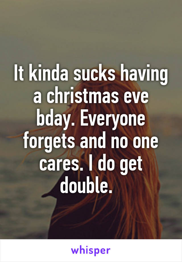 It kinda sucks having a christmas eve bday. Everyone forgets and no one cares. I do get double.  