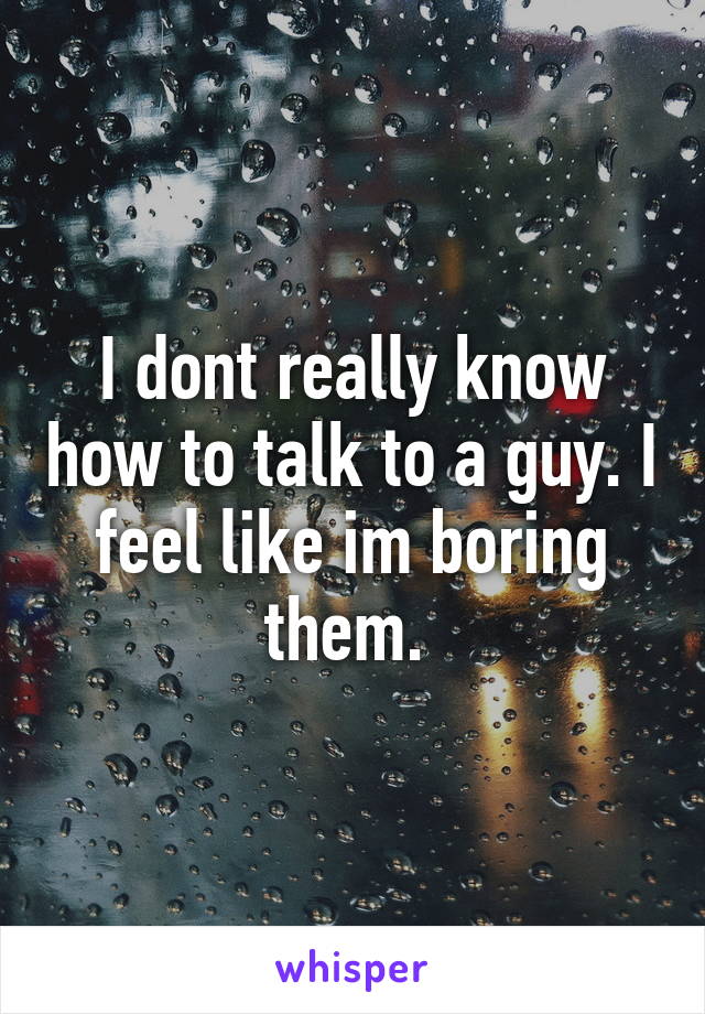 I dont really know how to talk to a guy. I feel like im boring them. 