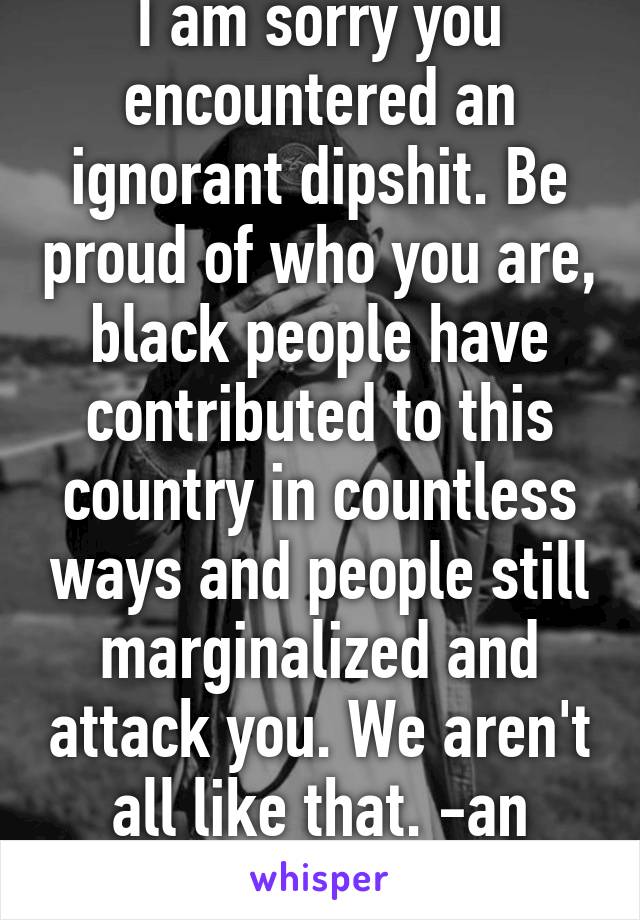 I am sorry you encountered an ignorant dipshit. Be proud of who you are, black people have contributed to this country in countless ways and people still marginalized and attack you. We aren't all like that. -an ashamed white guy