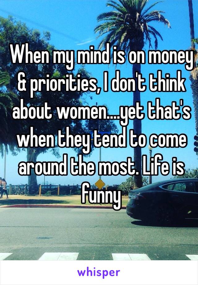 When my mind is on money & priorities, I don't think about women....yet that's when they tend to come around the most. Life is funny