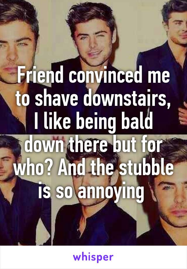 Friend convinced me to shave downstairs, I like being bald down there but for who? And the stubble is so annoying 