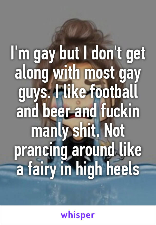I'm gay but I don't get along with most gay guys. I like football and beer and fuckin manly shit. Not prancing around like a fairy in high heels