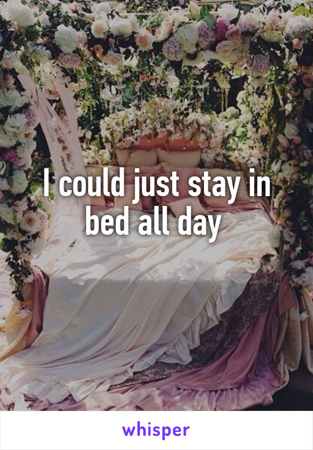 I could just stay in bed all day 

