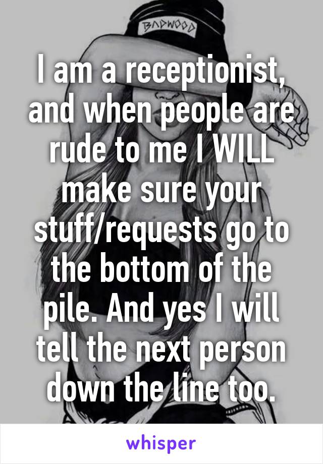I am a receptionist, and when people are rude to me I WILL make sure your stuff/requests go to the bottom of the pile. And yes I will tell the next person down the line too.