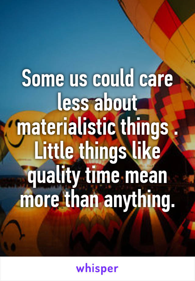 Some us could care less about materialistic things . Little things like quality time mean more than anything.