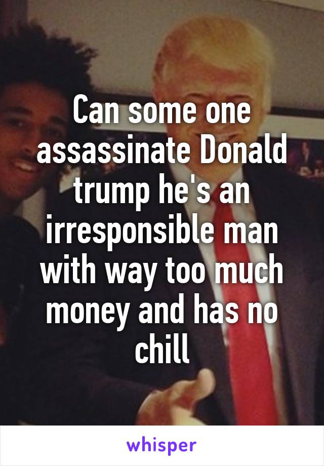 Can some one assassinate Donald trump he's an irresponsible man with way too much money and has no chill
