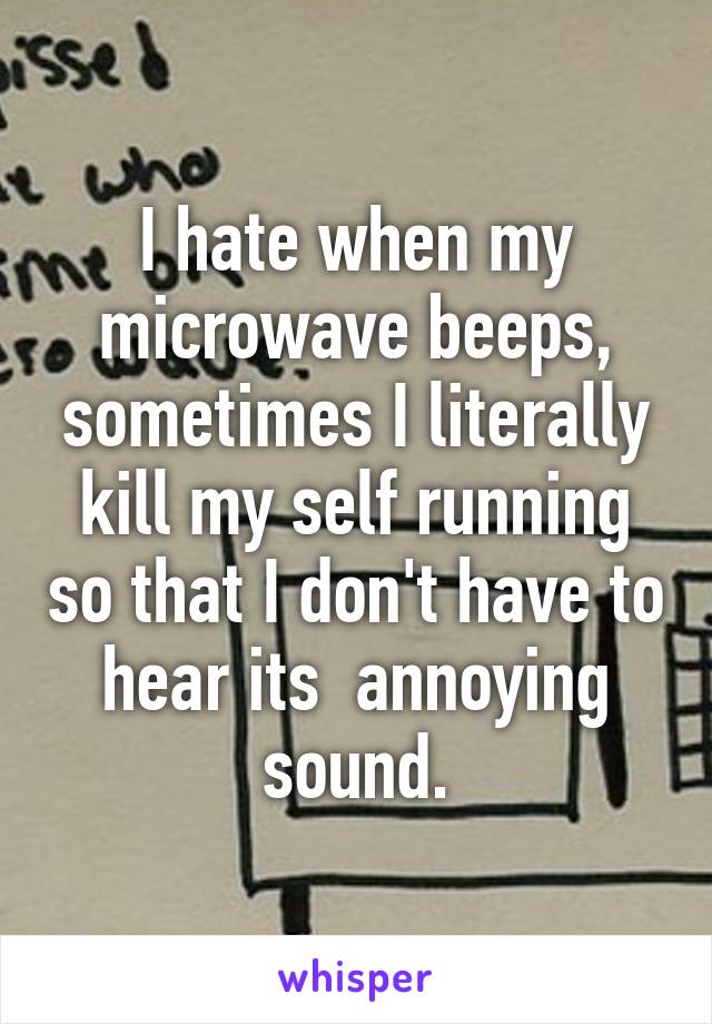 I hate when my microwave beeps, sometimes I literally kill my self running so that I don't have to hear its  annoying sound.