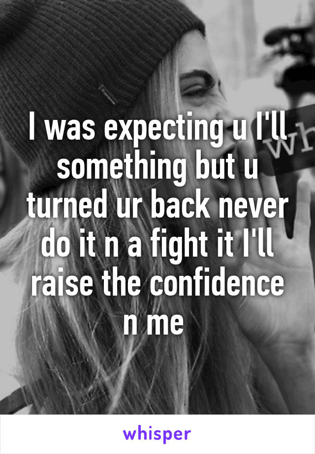 I was expecting u I'll something but u turned ur back never do it n a fight it I'll raise the confidence n me 