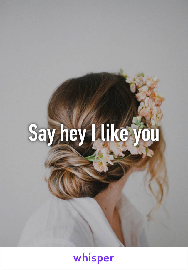 Say hey I like you