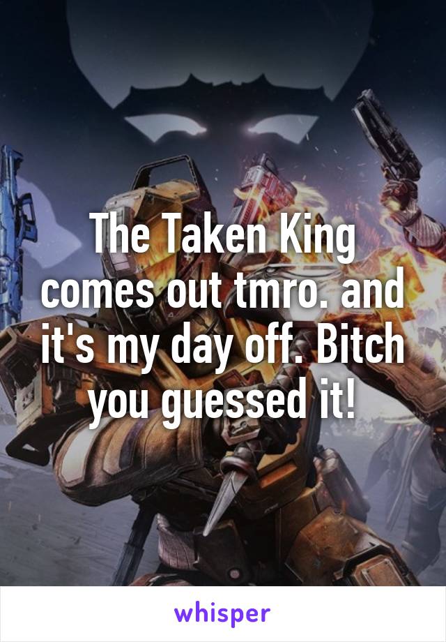 The Taken King comes out tmro. and it's my day off. Bitch you guessed it!