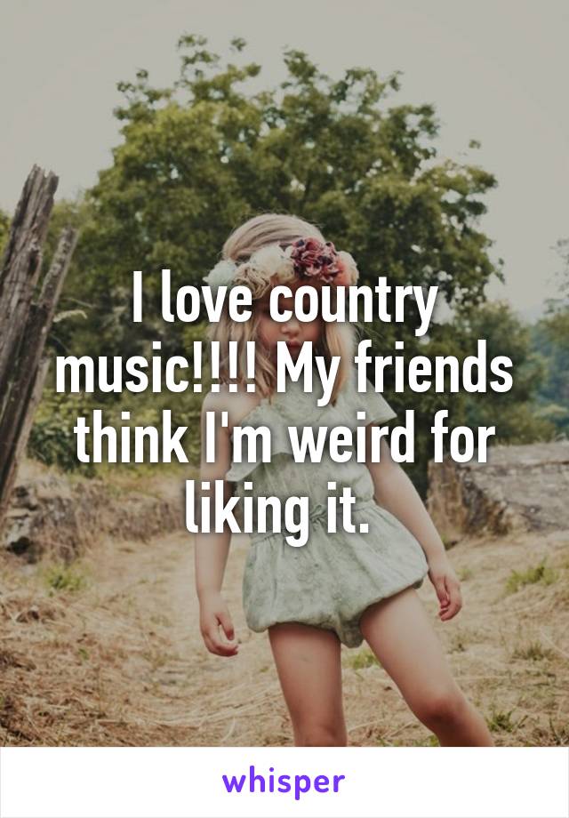 I love country music!!!! My friends think I'm weird for liking it. 