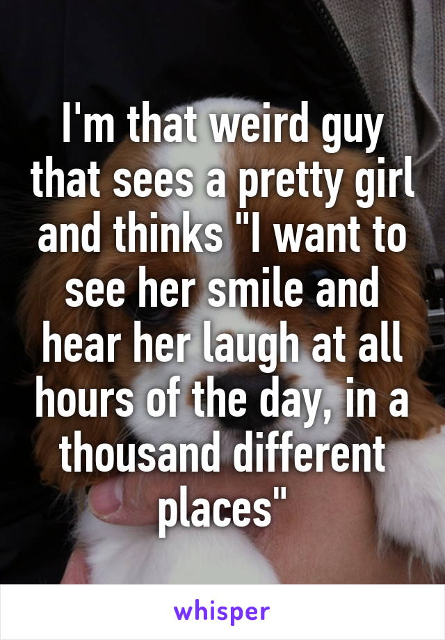 I'm that weird guy that sees a pretty girl and thinks "I want to see her smile and hear her laugh at all hours of the day, in a thousand different places"