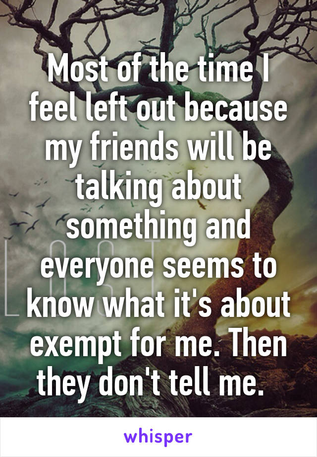 Most of the time I feel left out because my friends will be talking about something and everyone seems to know what it's about exempt for me. Then they don't tell me.  