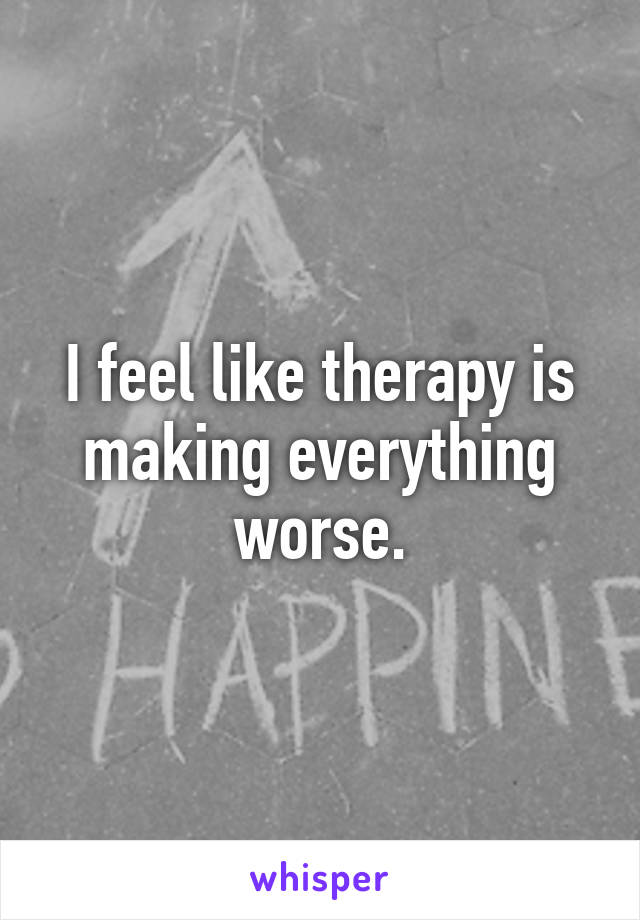 I feel like therapy is making everything worse.