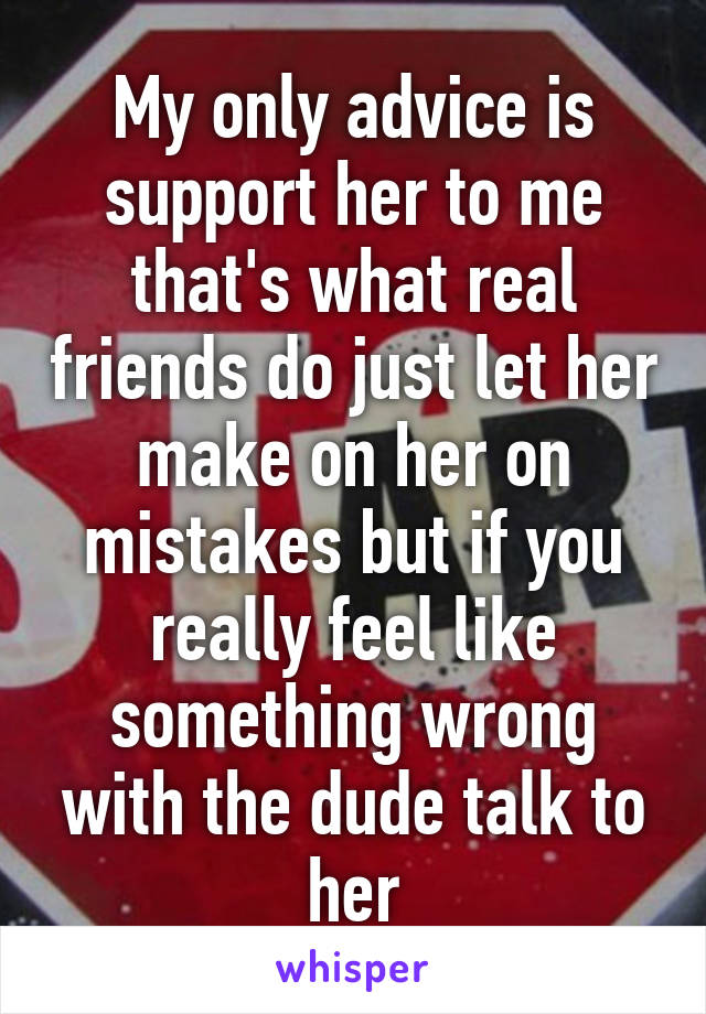 My only advice is support her to me that's what real friends do just let her make on her on mistakes but if you really feel like something wrong with the dude talk to her