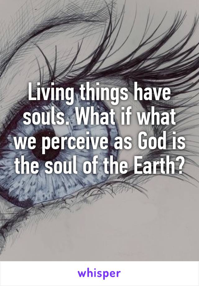 Living things have souls. What if what we perceive as God is the soul of the Earth?  