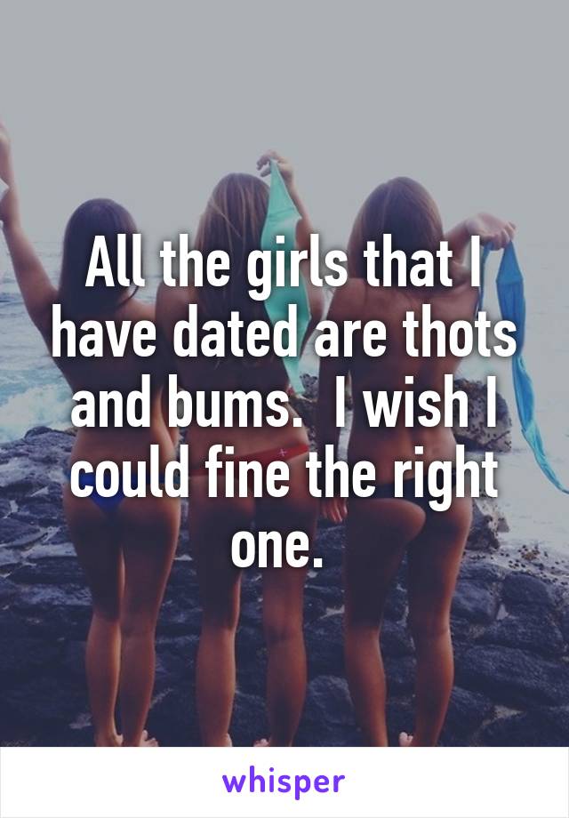 All the girls that I have dated are thots and bums.  I wish I could fine the right one. 