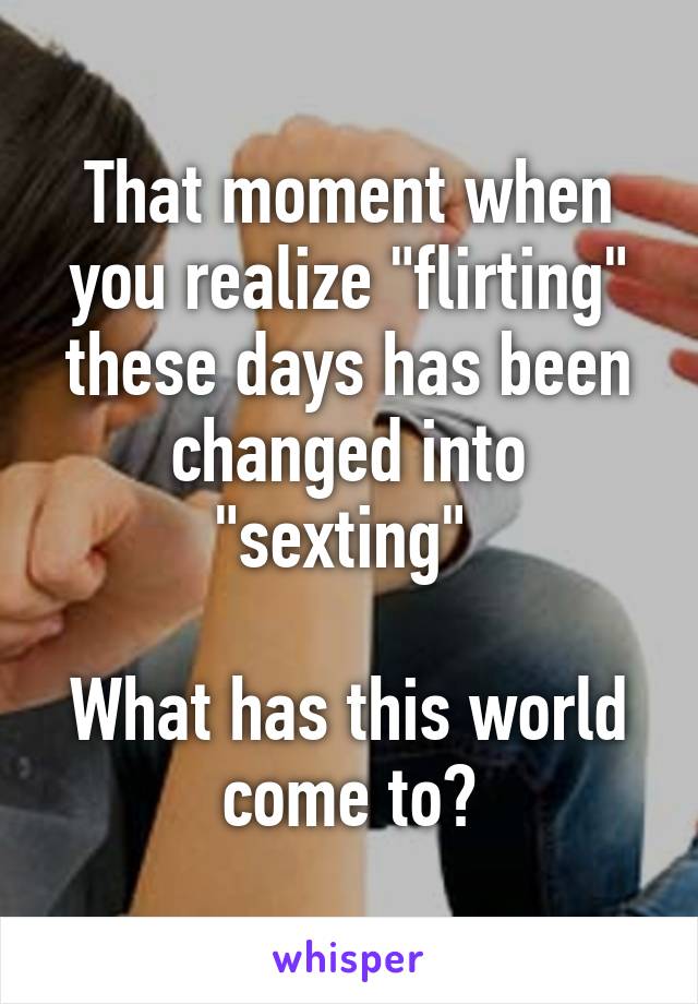 That moment when you realize "flirting" these days has been changed into "sexting" 

What has this world come to?