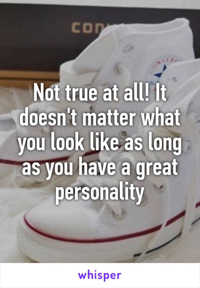 Not true at all! It doesn't matter what you look like as long as you have a great personality