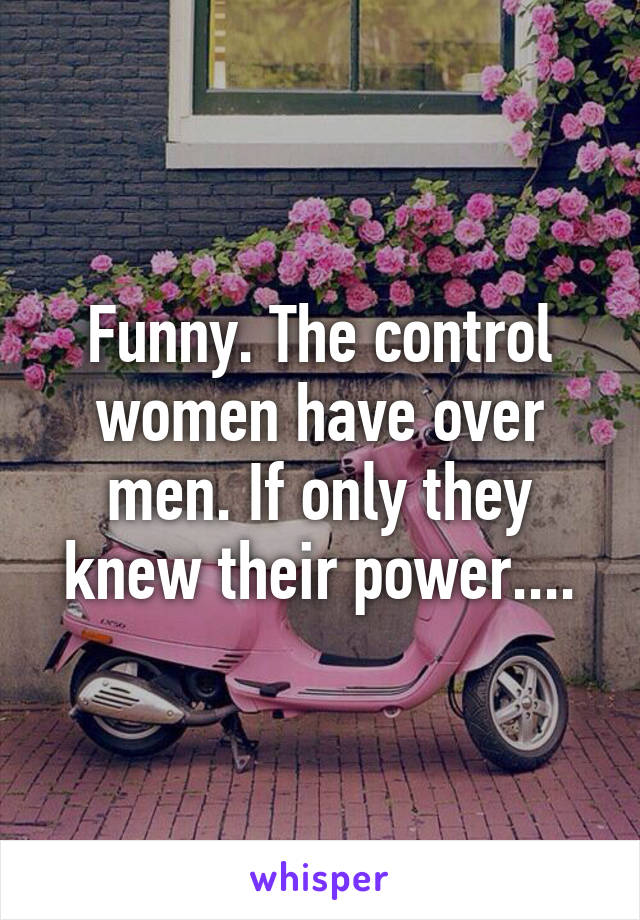Funny. The control women have over men. If only they knew their power....