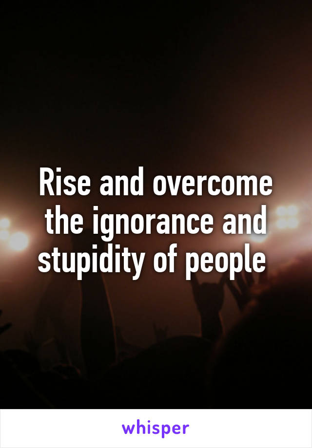 Rise and overcome the ignorance and stupidity of people 