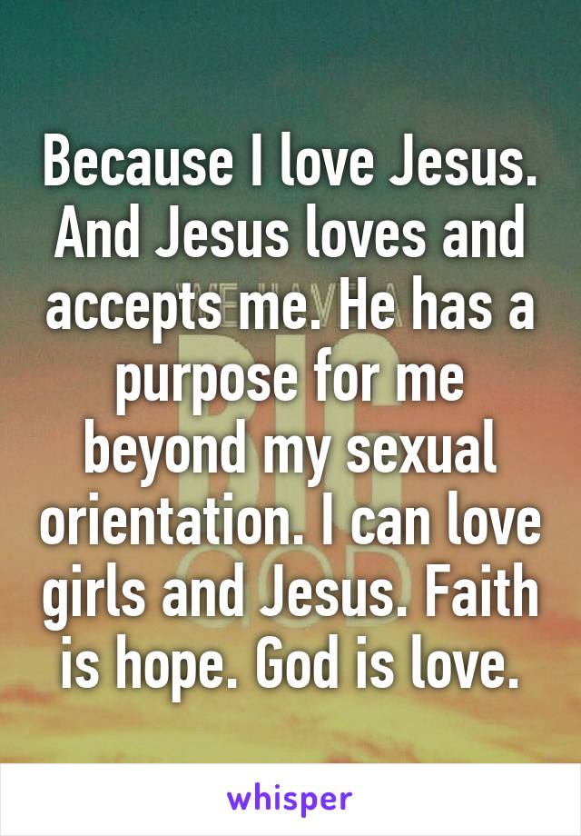 Because I love Jesus. And Jesus loves and accepts me. He has a purpose for me beyond my sexual orientation. I can love girls and Jesus. Faith is hope. God is love.