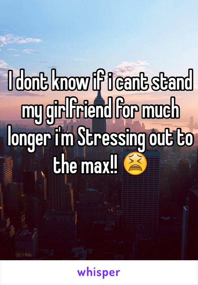 I dont know if i cant stand my girlfriend for much longer i'm Stressing out to the max!! 😫 