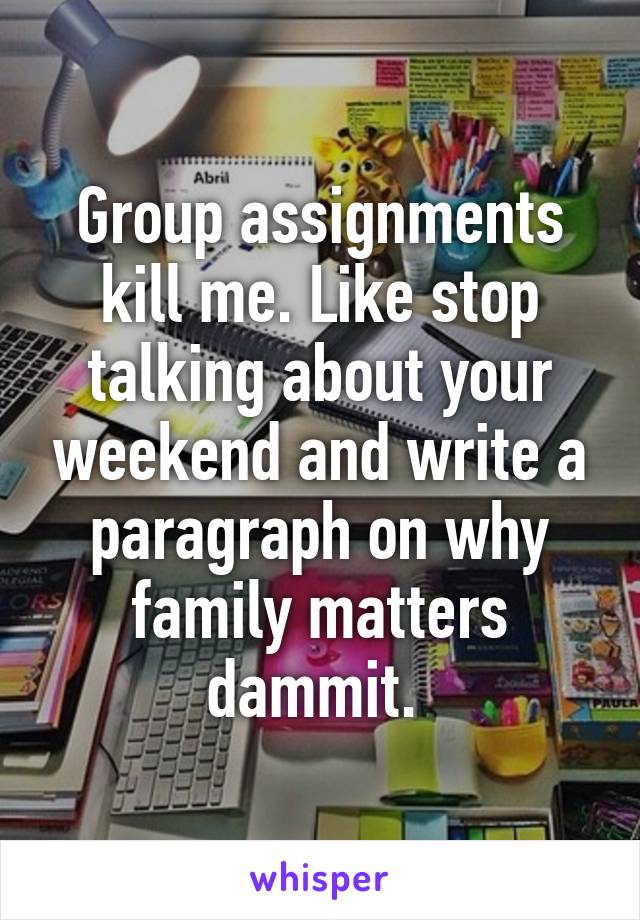 Group assignments kill me. Like stop talking about your weekend and write a paragraph on why family matters dammit. 