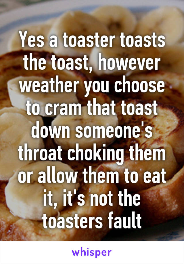 Yes a toaster toasts the toast, however weather you choose to cram that toast down someone's throat choking them or allow them to eat it, it's not the toasters fault