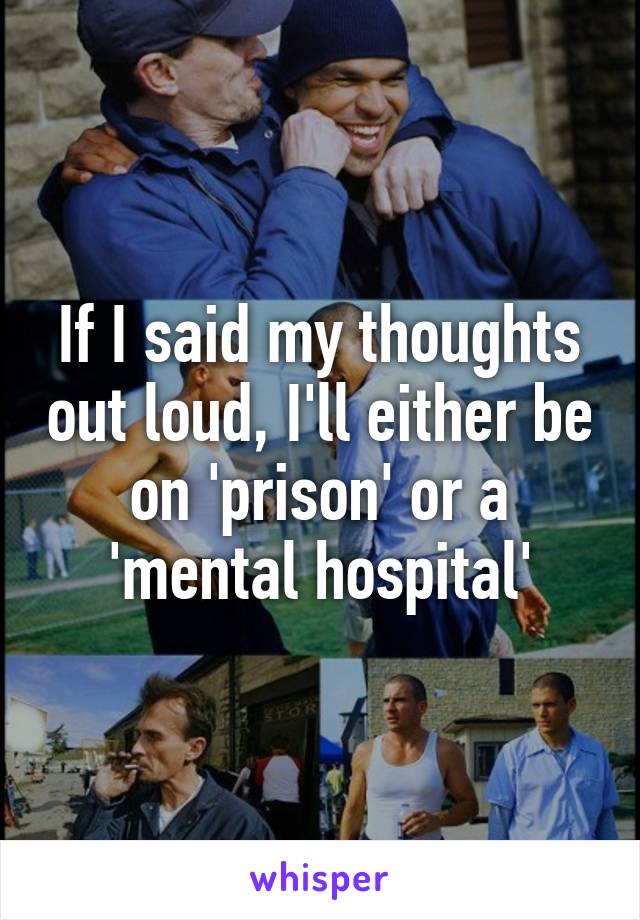 If I said my thoughts out loud, I'll either be on 'prison' or a 'mental hospital'