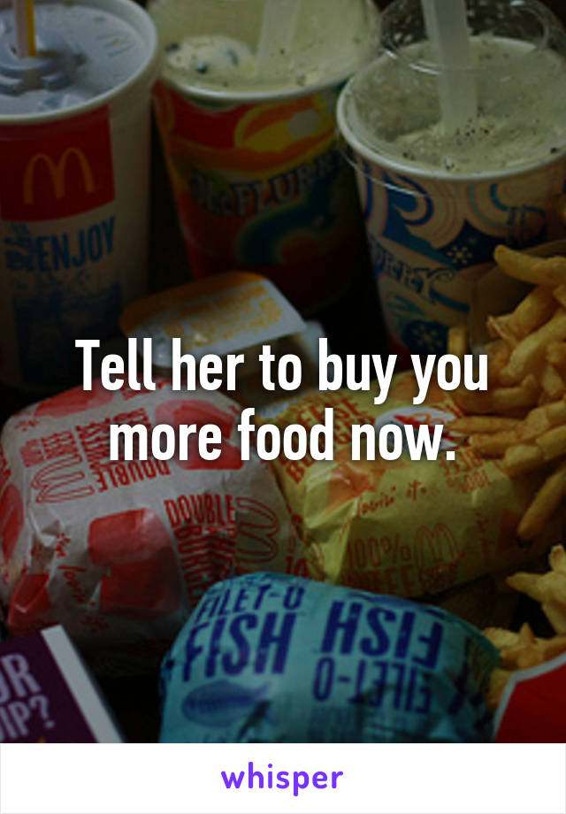 Tell her to buy you more food now.