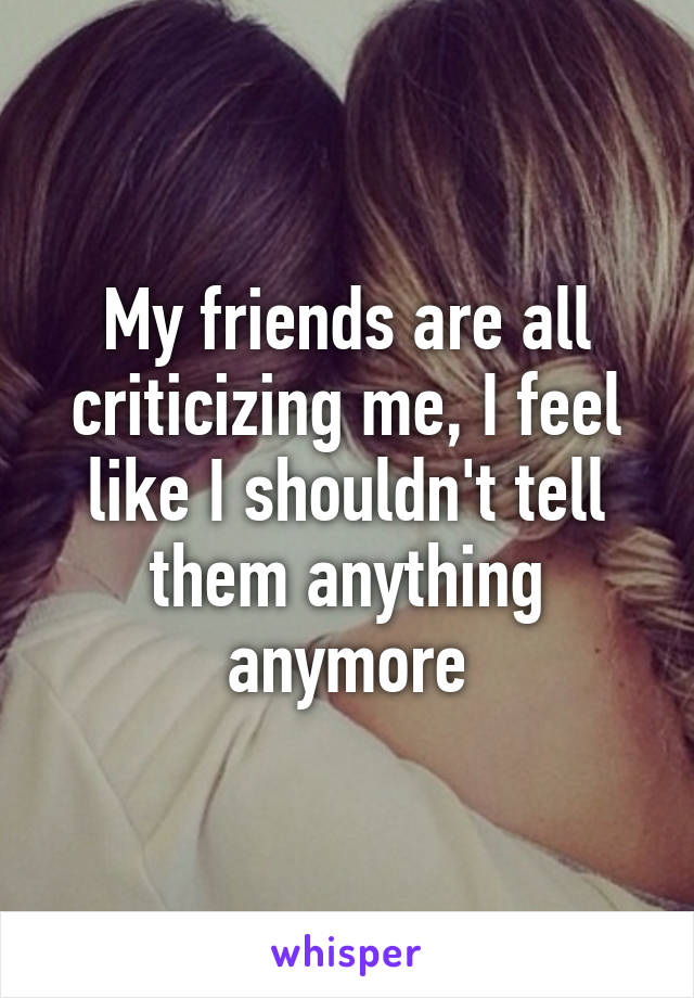 My friends are all criticizing me, I feel like I shouldn't tell them anything anymore