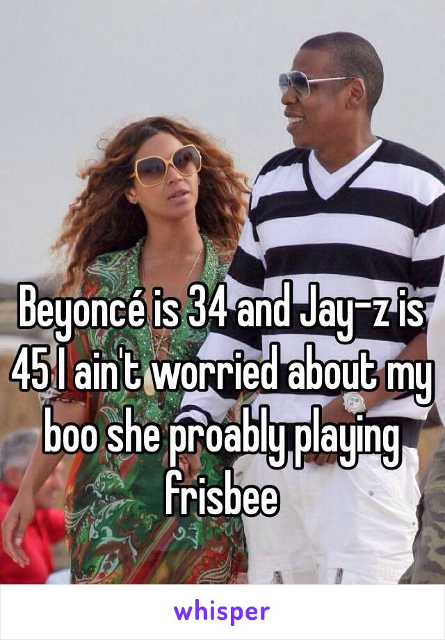 Beyoncé is 34 and Jay-z is 45 I ain't worried about my boo she proably playing frisbee