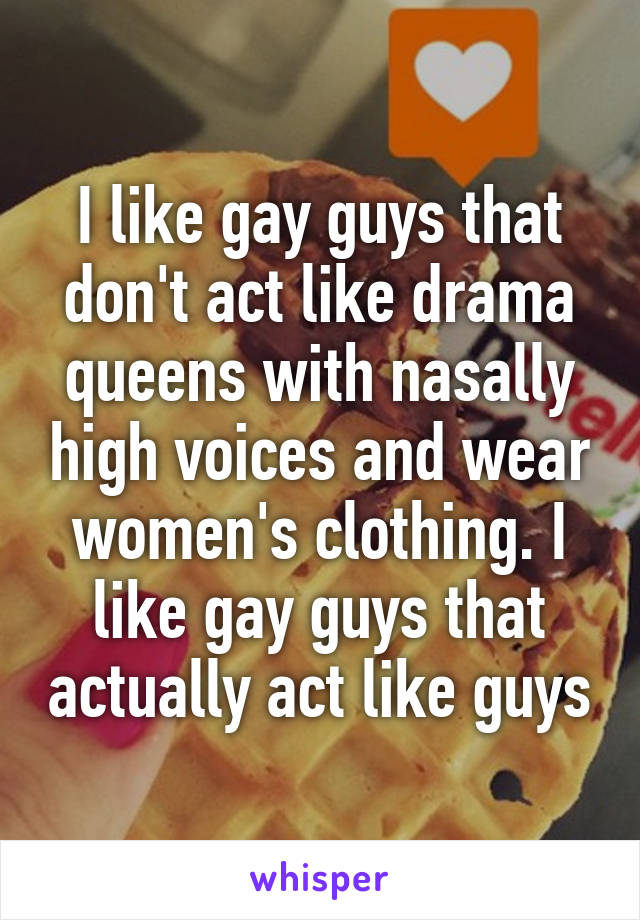 I like gay guys that don't act like drama queens with nasally high voices and wear women's clothing. I like gay guys that actually act like guys