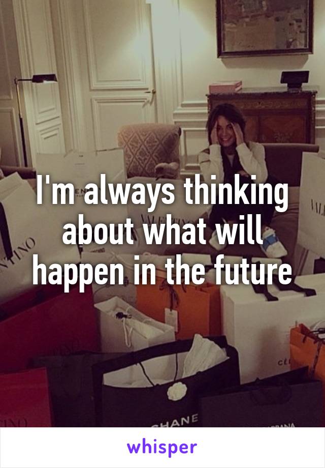 I'm always thinking about what will happen in the future