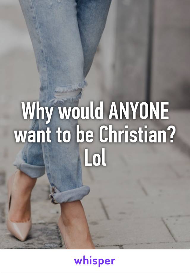 Why would ANYONE want to be Christian? Lol