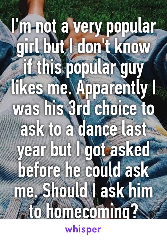 I'm not a very popular girl but I don't know if this popular guy likes me. Apparently I was his 3rd choice to ask to a dance last year but I got asked before he could ask me. Should I ask him to homecoming?