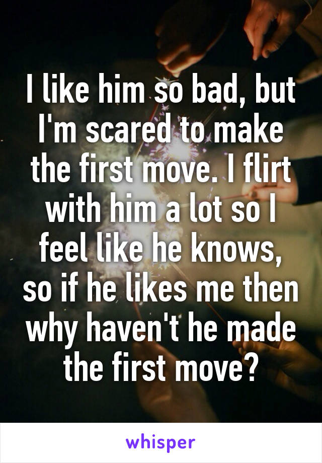 I like him so bad, but I'm scared to make the first move. I flirt with him a lot so I feel like he knows, so if he likes me then why haven't he made the first move?