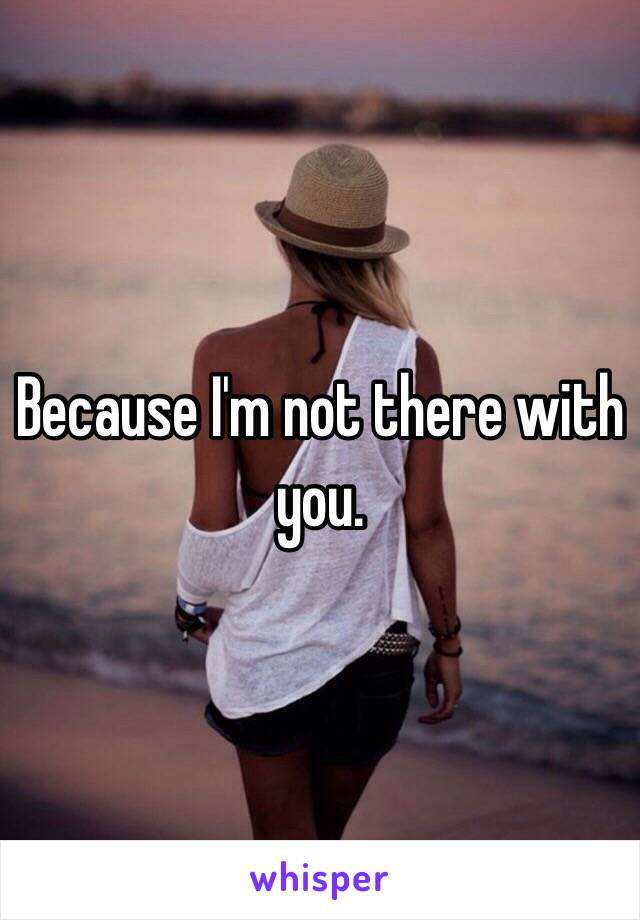 Because I'm not there with you. 