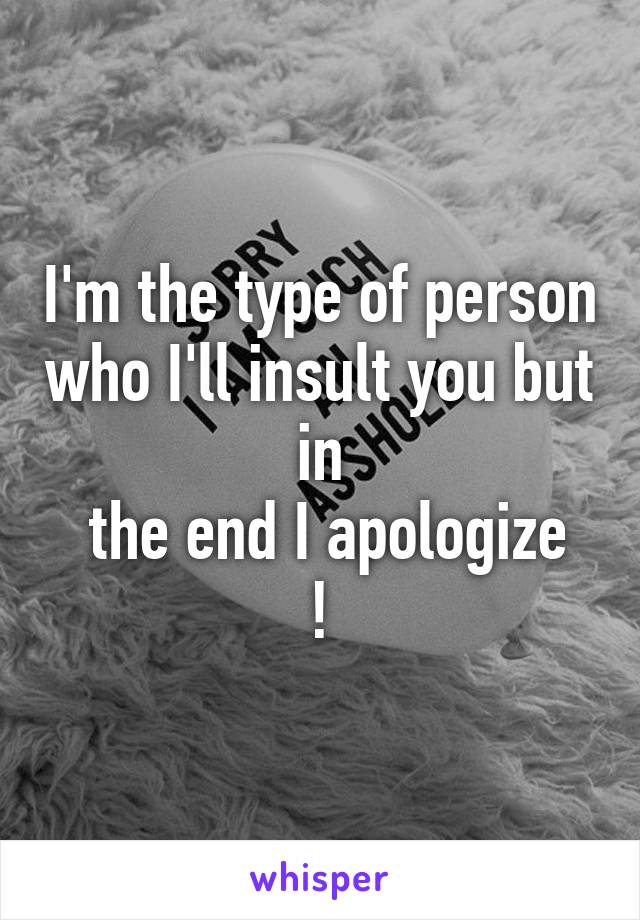 I'm the type of person who I'll insult you but  in 
 the end I apologize !
