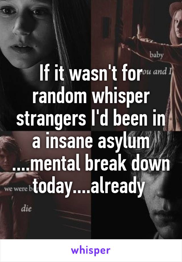 If it wasn't for random whisper strangers I'd been in a insane asylum ....mental break down today....already 
