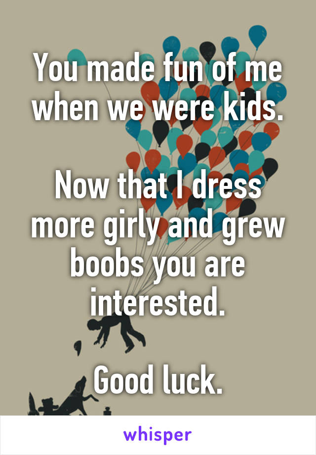 You made fun of me when we were kids.

Now that I dress more girly and grew boobs you are interested.

Good luck.