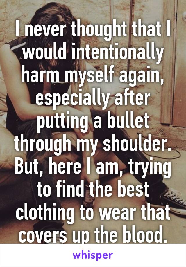 I never thought that I would intentionally harm myself again, especially after putting a bullet through my shoulder. But, here I am, trying to find the best clothing to wear that covers up the blood.