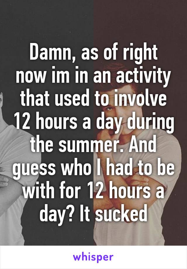 Damn, as of right now im in an activity that used to involve 12 hours a day during the summer. And guess who I had to be with for 12 hours a day? It sucked