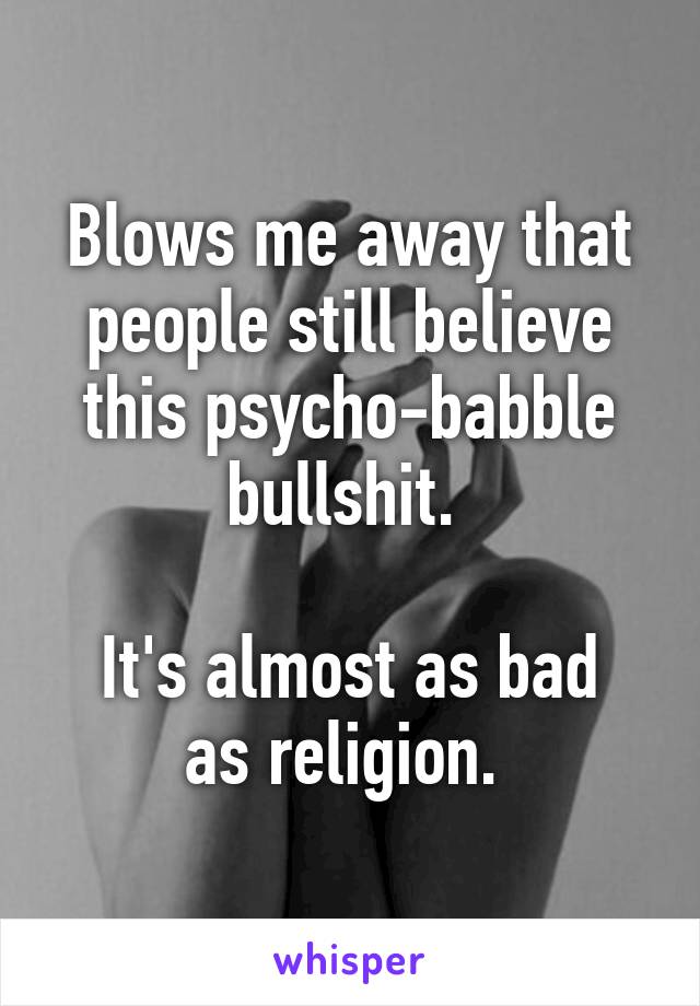 Blows me away that people still believe this psycho-babble bullshit. 

It's almost as bad as religion. 