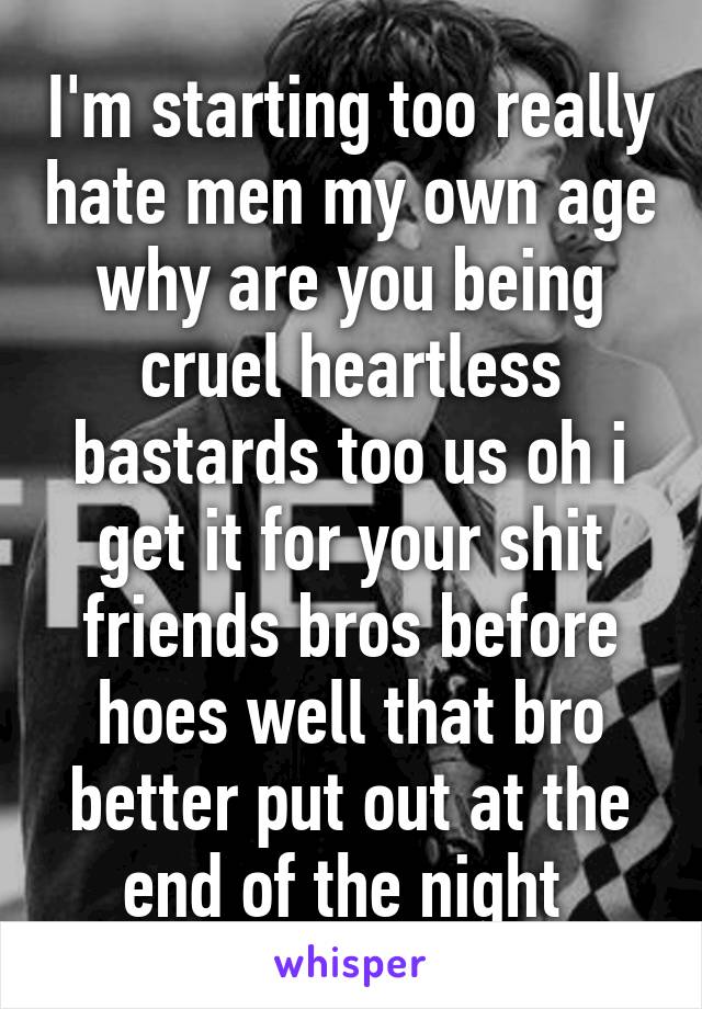I'm starting too really hate men my own age why are you being cruel heartless bastards too us oh i get it for your shit friends bros before hoes well that bro better put out at the end of the night 