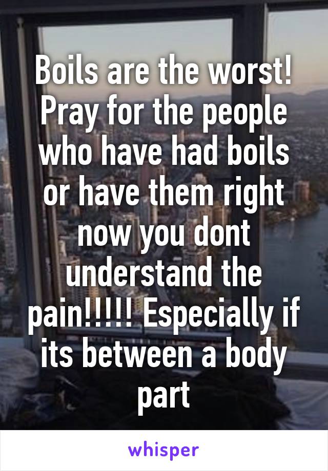 Boils are the worst! Pray for the people who have had boils or have them right now you dont understand the pain!!!!! Especially if its between a body part