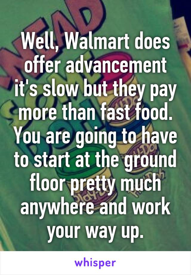 Well, Walmart does offer advancement it's slow but they pay more than fast food. You are going to have to start at the ground floor pretty much anywhere and work your way up.