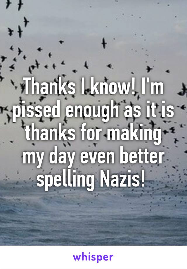 Thanks I know! I'm pissed enough as it is thanks for making my day even better spelling Nazis! 